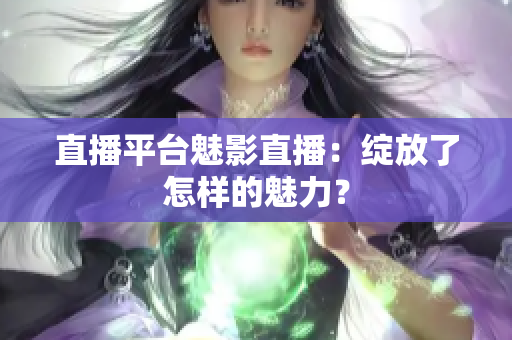 直播平台魅影直播：绽放了怎样的魅力？