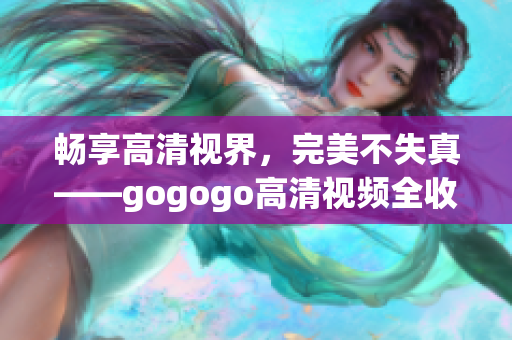 畅享高清视界，完美不失真——gogogo高清视频全收录