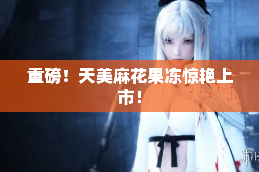 重磅！天美麻花果冻惊艳上市！