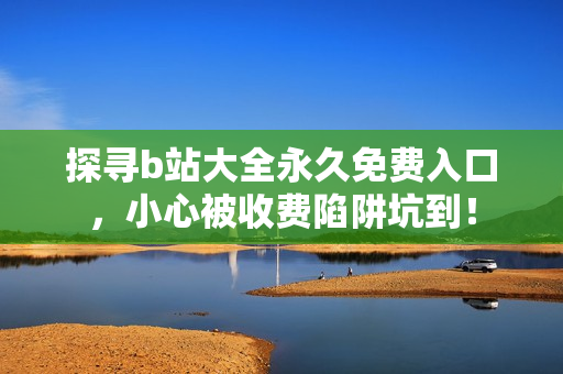 探寻b站大全永久免费入口，小心被收费陷阱坑到！