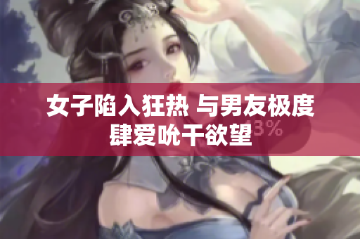 女子陷入狂热 与男友极度肆爱吮干欲望