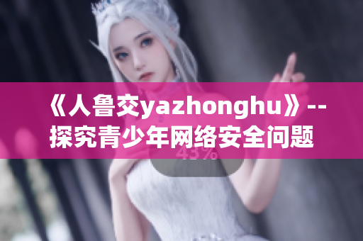 《人鲁交yazhonghu》--探究青少年网络安全问题