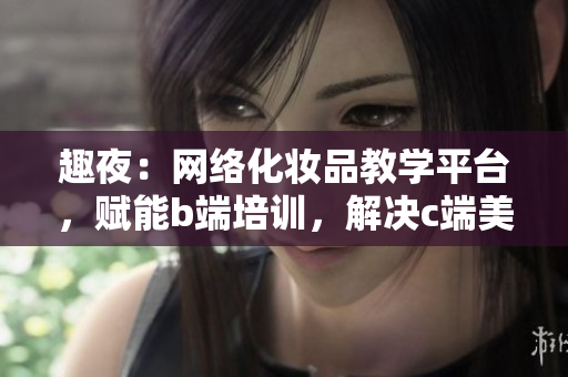 趣夜：网络化妆品教学平台，赋能b端培训，解决c端美妆难题
