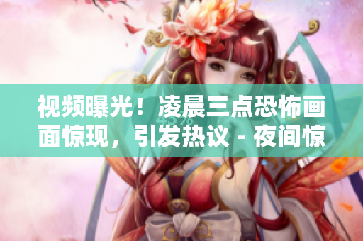 视频曝光！凌晨三点恐怖画面惊现，引发热议 - 夜间惊悚视频曝光，疑为凌晨三点神秘事件