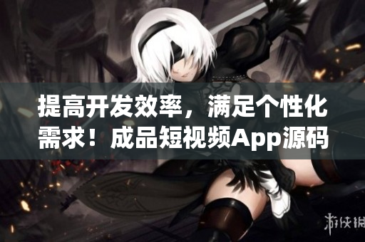 提高开发效率，满足个性化需求！成品短视频App源码的几大优点！