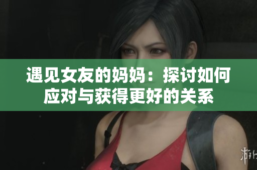 遇见女友的妈妈：探讨如何应对与获得更好的关系