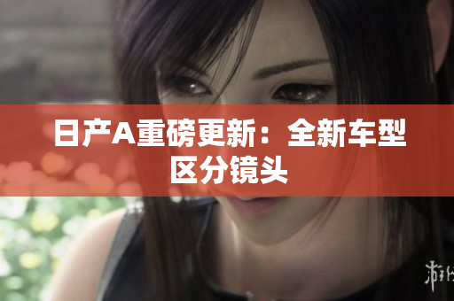 日产A重磅更新：全新车型区分镜头