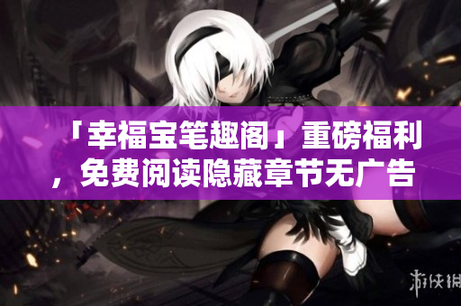 「幸福宝笔趣阁」重磅福利，免费阅读隐藏章节无广告！