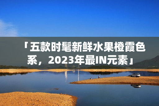「五款时髦新鲜水果橙霞色系，2023年最IN元素」