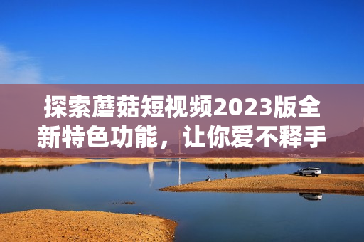 探索蘑菇短视频2023版全新特色功能，让你爱不释手！