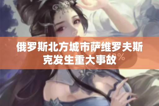 俄罗斯北方城市萨维罗夫斯克发生重大事故
