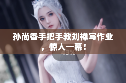 孙尚香手把手教刘禅写作业，惊人一幕！