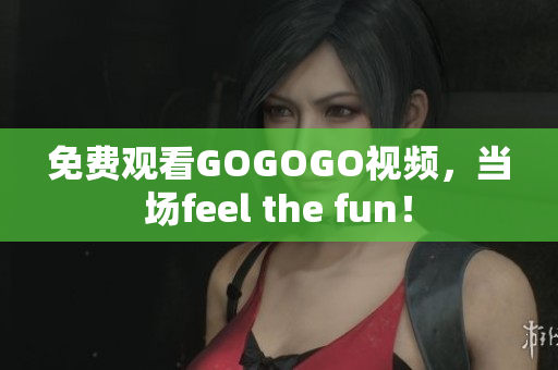 免费观看GOGOGO视频，当场feel the fun！