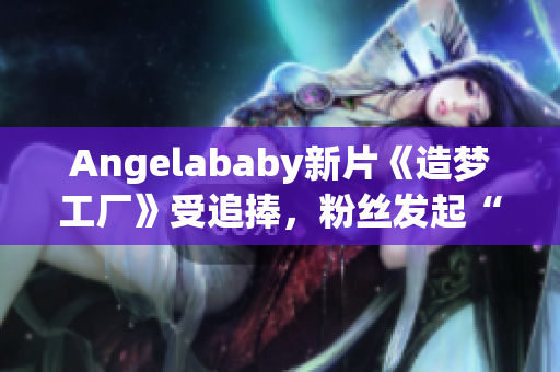 Angelababy新片《造梦工厂》受追捧，粉丝发起“应援”