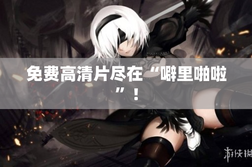 免费高清片尽在“噼里啪啦”！