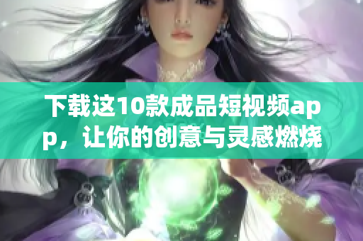 下载这10款成品短视频app，让你的创意与灵感燃烧！