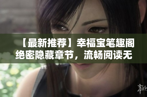 【最新推荐】幸福宝笔趣阁绝密隐藏章节，流畅阅读无弹窗