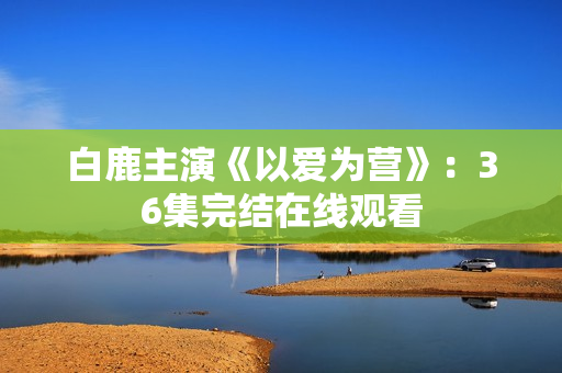 白鹿主演《以爱为营》：36集完结在线观看