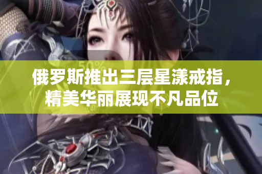 俄罗斯推出三层星漾戒指，精美华丽展现不凡品位