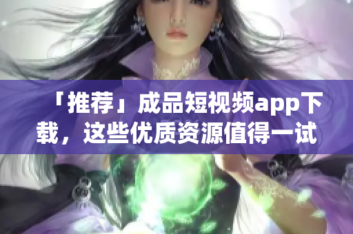 「推荐」成品短视频app下载，这些优质资源值得一试