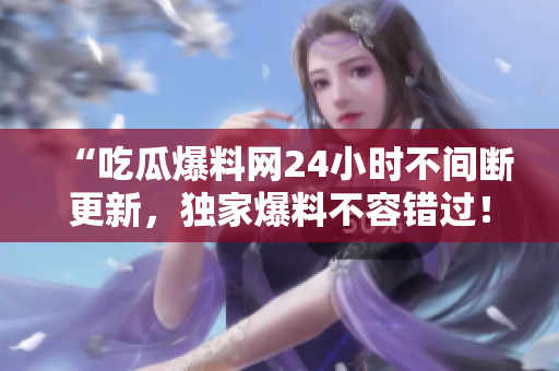 “吃瓜爆料网24小时不间断更新，独家爆料不容错过！”
