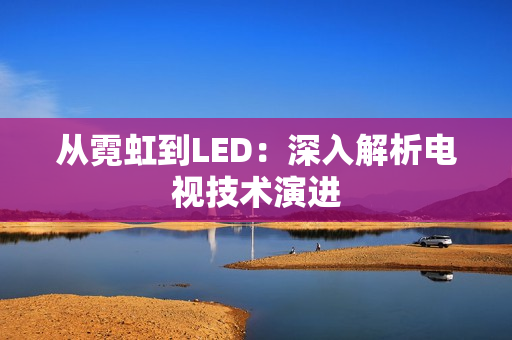 从霓虹到LED：深入解析电视技术演进