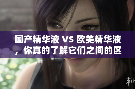 国产精华液 VS 欧美精华液，你真的了解它们之间的区别吗？