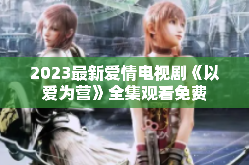 2023最新爱情电视剧《以爱为营》全集观看免费