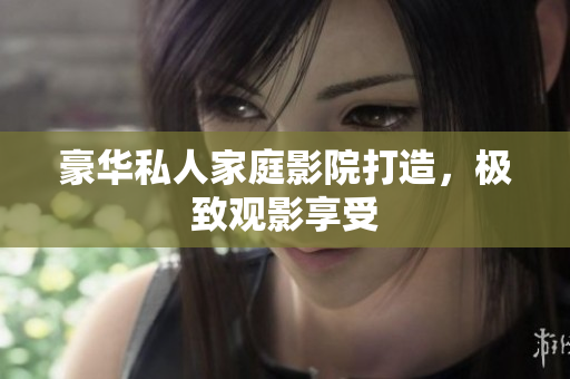 豪华私人家庭影院打造，极致观影享受