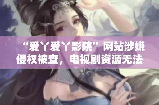 “爱丫爱丫影院”网站涉嫌侵权被查，电视剧资源无法访问