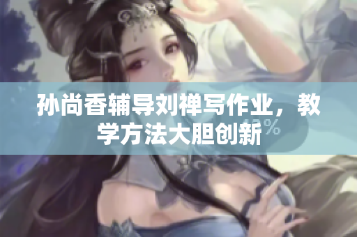 孙尚香辅导刘禅写作业，教学方法大胆创新