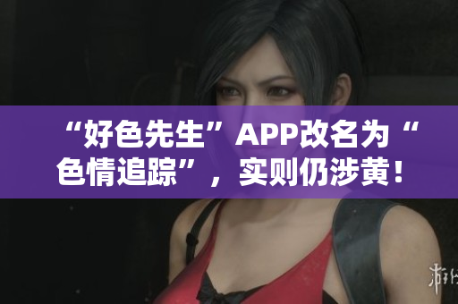 “好色先生”APP改名为“色情追踪”，实则仍涉黄！