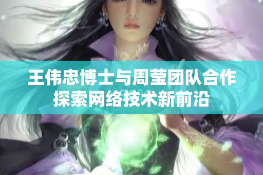 王伟忠博士与周莹团队合作探索网络技术新前沿