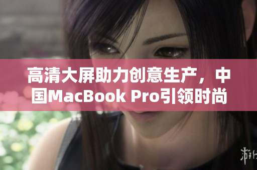 高清大屏助力创意生产，中国MacBook Pro引领时尚潮流
