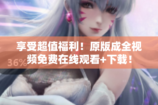 享受超值福利！原版成全视频免费在线观看+下载！