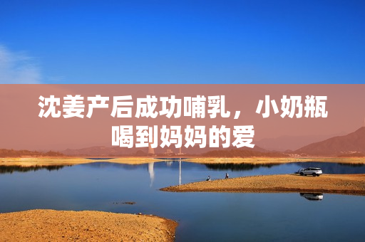 沈姜产后成功哺乳，小奶瓶喝到妈妈的爱