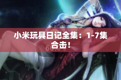 小米玩具日记全集：1-7集合击！