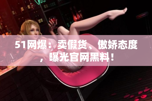 51网爆：卖假货、傲娇态度，曝光官网黑料！