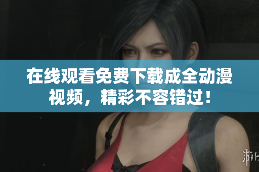 在线观看免费下载成全动漫视频，精彩不容错过！