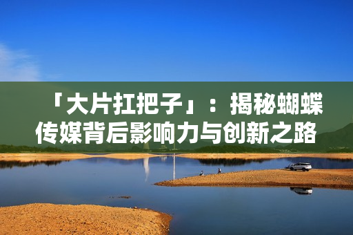 「大片扛把子」：揭秘蝴蝶传媒背后影响力与创新之路
