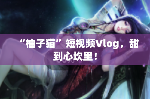 “柚子猫”短视频Vlog，甜到心坎里！