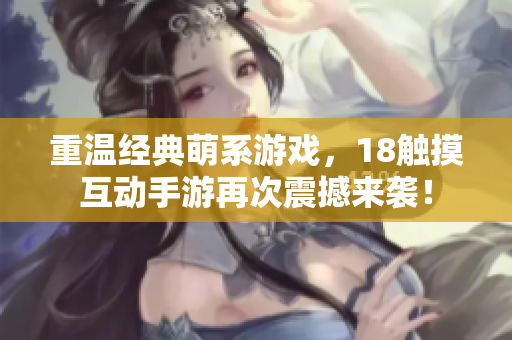 重温经典萌系游戏，18触摸互动手游再次震撼来袭！