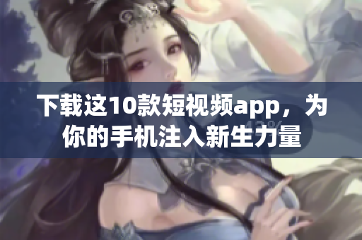 下载这10款短视频app，为你的手机注入新生力量