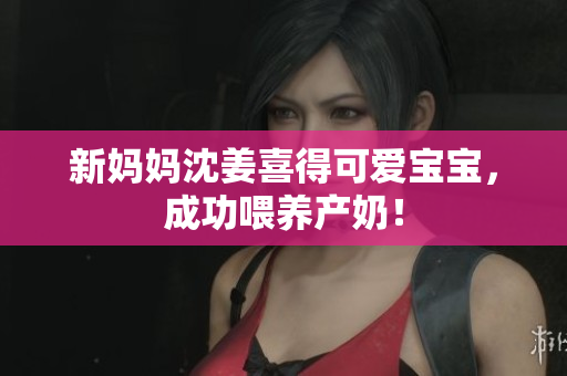 新妈妈沈姜喜得可爱宝宝，成功喂养产奶！