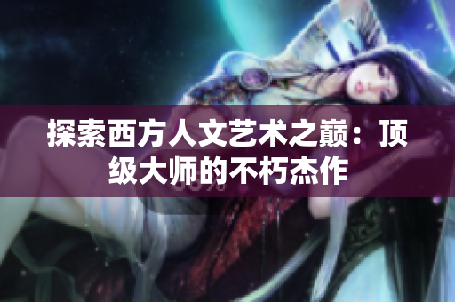 探索西方人文艺术之巅：顶级大师的不朽杰作