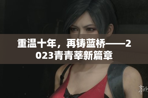 重温十年，再铸蓝桥——2023青青莘新篇章