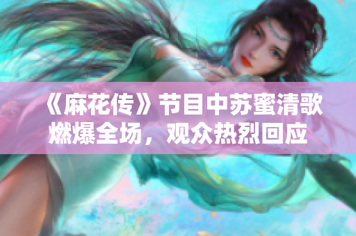 《麻花传》节目中苏蜜清歌燃爆全场，观众热烈回应