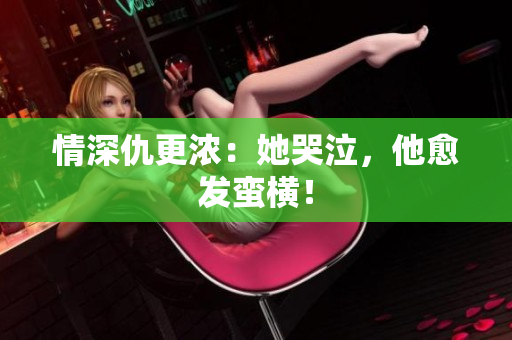 情深仇更浓：她哭泣，他愈发蛮横！