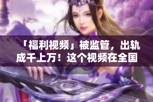 「福利视频」被监管，出轨成千上万！这个视频在全国被封杀！