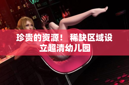 珍贵的资源！ 稀缺区域设立超清幼儿园